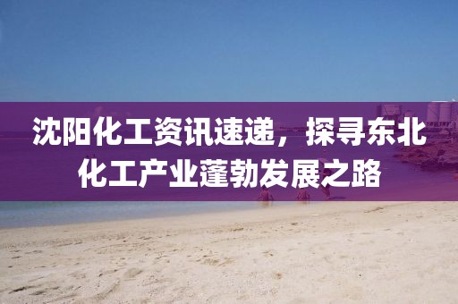 沈阳化工资讯速递，探寻东北化工产业蓬勃发展之路