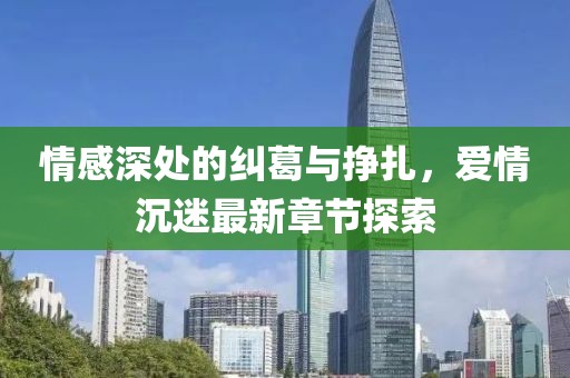 情感深处的纠葛与挣扎，爱情沉迷最新章节探索