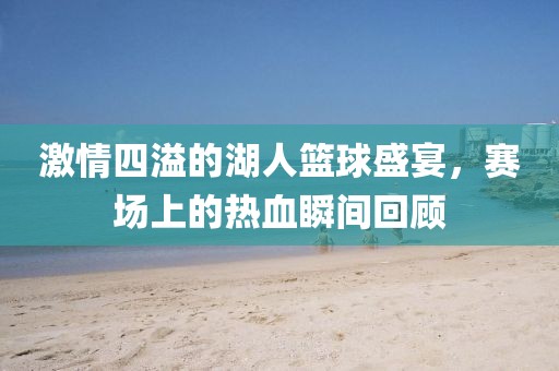 激情四溢的湖人篮球盛宴，赛场上的热血瞬间回顾