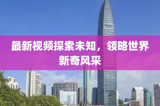 最新视频探索未知，领略世界新奇风采