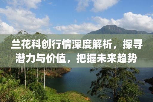 兰花科创行情深度解析，探寻潜力与价值，把握未来趋势