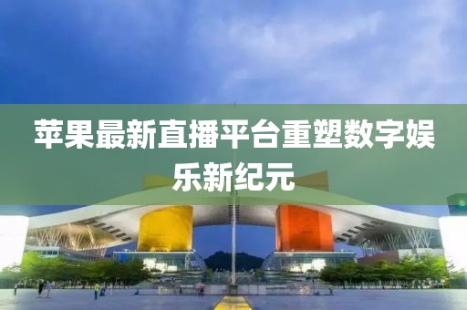 苹果最新直播平台重塑数字娱乐新纪元
