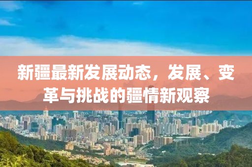 新疆最新发展动态，发展、变革与挑战的疆情新观察