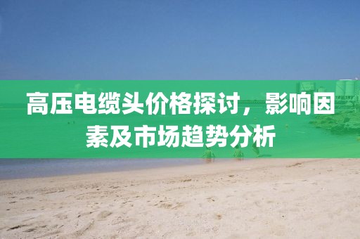 高压电缆头价格探讨，影响因素及市场趋势分析