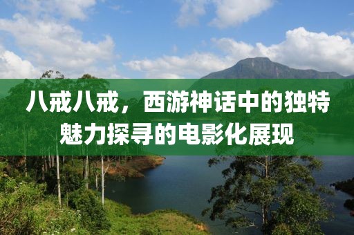 八戒八戒，西游神话中的独特魅力探寻的电影化展现