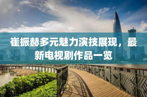 崔振赫多元魅力演技展现，最新电视剧作品一览