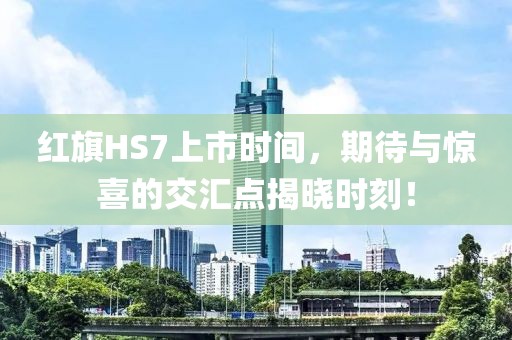 红旗HS7上市时间，期待与惊喜的交汇点揭晓时刻！