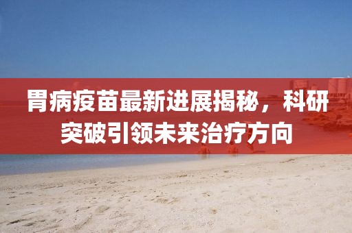 胃病疫苗最新进展揭秘，科研突破引领未来治疗方向
