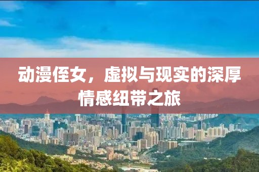 动漫侄女，虚拟与现实的深厚情感纽带之旅