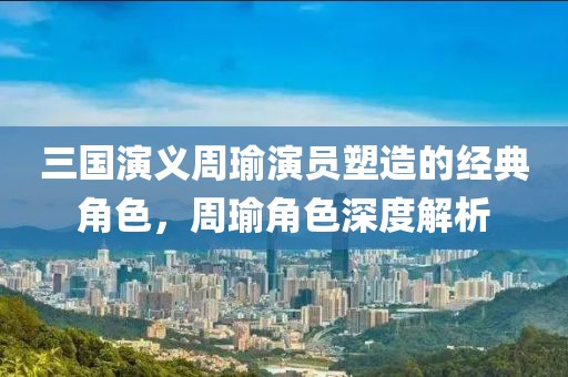 三国演义周瑜演员塑造的经典角色，周瑜角色深度解析