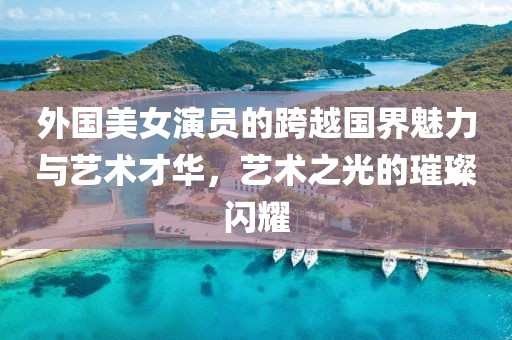 外国美女演员的跨越国界魅力与艺术才华，艺术之光的璀璨闪耀