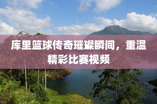 库里篮球传奇璀璨瞬间，重温精彩比赛视频