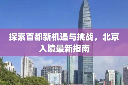 探索首都新机遇与挑战，北京入境最新指南