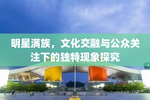 明星满族，文化交融与公众关注下的独特现象探究