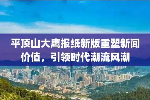 平顶山大鹰报纸新版重塑新闻价值，引领时代潮流风潮