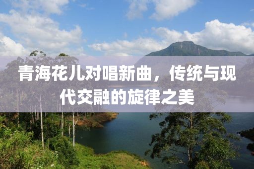 青海花儿对唱新曲，传统与现代交融的旋律之美