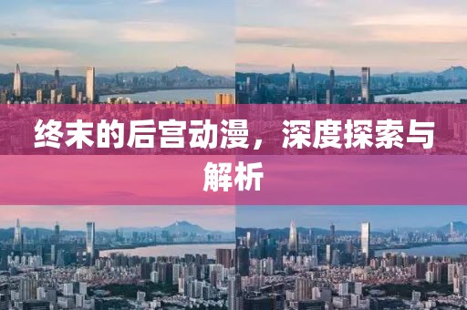 终末的后宫动漫，深度探索与解析
