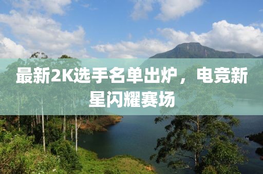 最新2K选手名单出炉，电竞新星闪耀赛场
