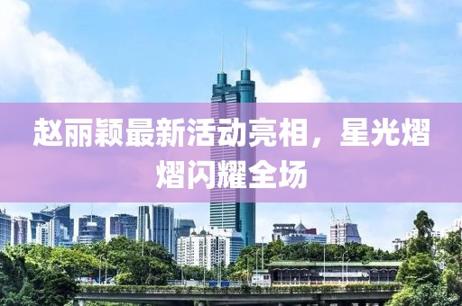 赵丽颖最新活动亮相，星光熠熠闪耀全场