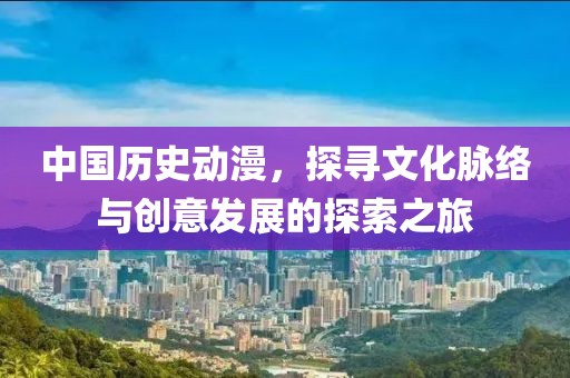 中国历史动漫，探寻文化脉络与创意发展的探索之旅