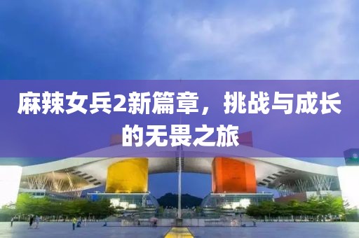 麻辣女兵2新篇章，挑战与成长的无畏之旅