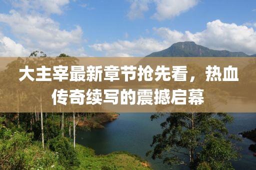 大主宰最新章节抢先看，热血传奇续写的震撼启幕