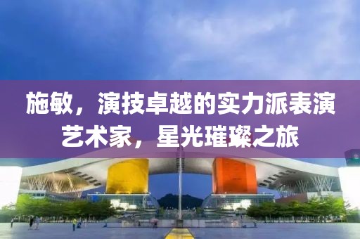 施敏，演技卓越的实力派表演艺术家，星光璀璨之旅