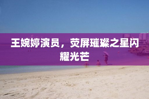 王婉婷演员，荧屏璀璨之星闪耀光芒