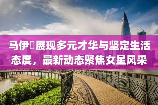 马伊琍展现多元才华与坚定生活态度，最新动态聚焦女星风采