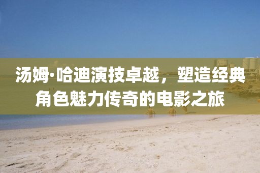 汤姆·哈迪演技卓越，塑造经典角色魅力传奇的电影之旅