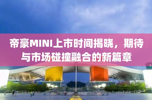 帝豪MINI上市时间揭晓，期待与市场碰撞融合的新篇章