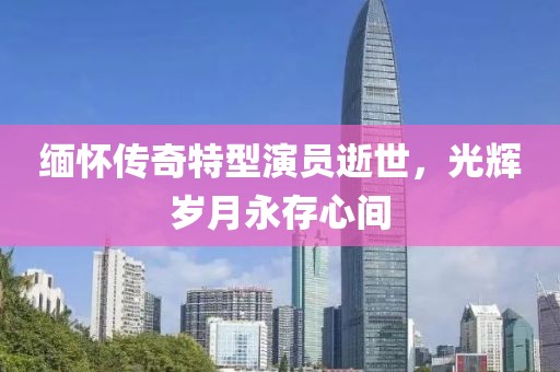 缅怀传奇特型演员逝世，光辉岁月永存心间