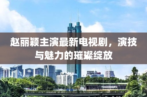 赵丽颖主演最新电视剧，演技与魅力的璀璨绽放