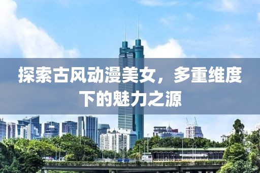 探索古风动漫美女，多重维度下的魅力之源
