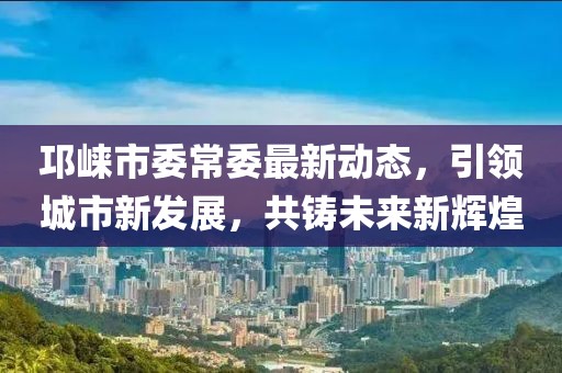 邛崃市委常委最新动态，引领城市新发展，共铸未来新辉煌