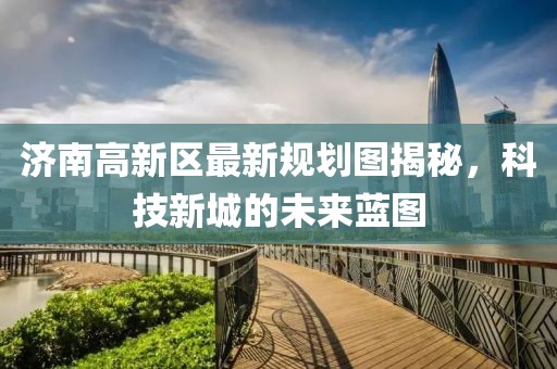 济南高新区最新规划图揭秘，科技新城的未来蓝图