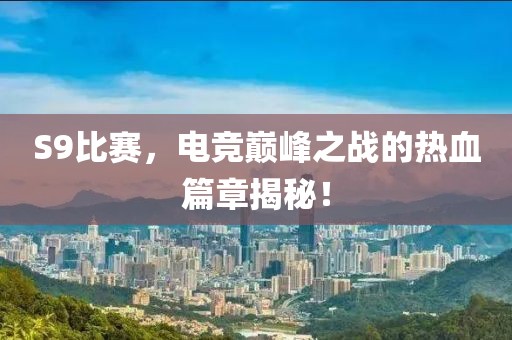 S9比赛，电竞巅峰之战的热血篇章揭秘！