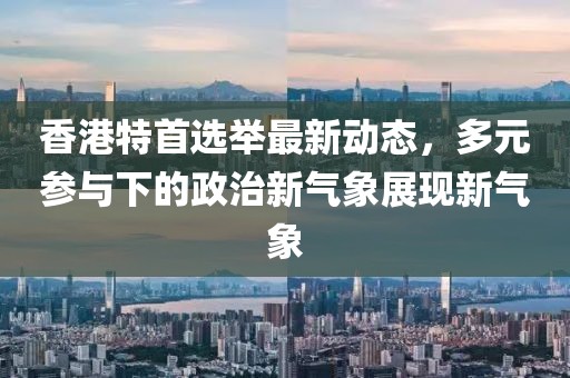 香港特首选举最新动态，多元参与下的政治新气象展现新气象