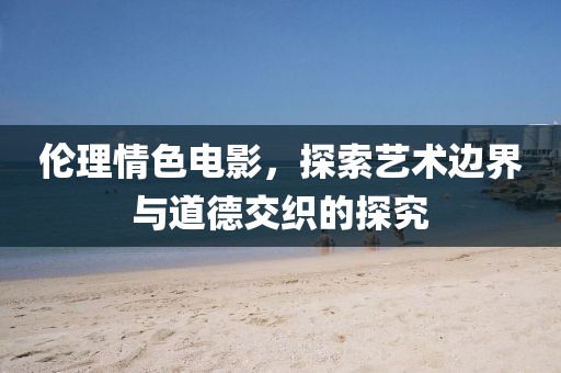 伦理情色电影，探索艺术边界与道德交织的探究