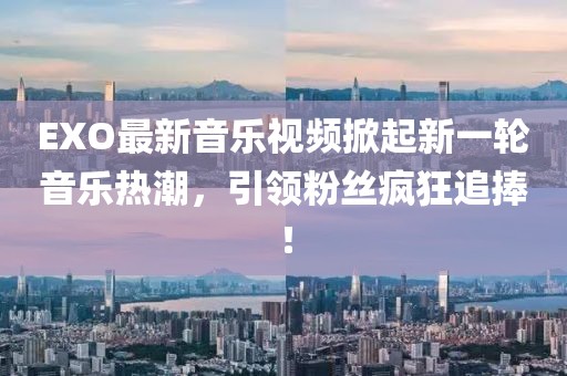 EXO最新音乐视频掀起新一轮音乐热潮，引领粉丝疯狂追捧！