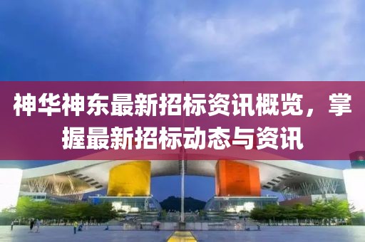 神华神东最新招标资讯概览，掌握最新招标动态与资讯