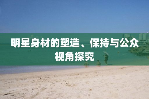 明星身材的塑造、保持与公众视角探究