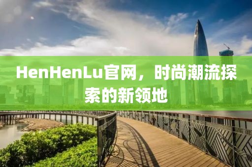 HenHenLu官网，时尚潮流探索的新领地