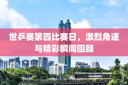 世乒赛第四比赛日，激烈角逐与精彩瞬间回顾