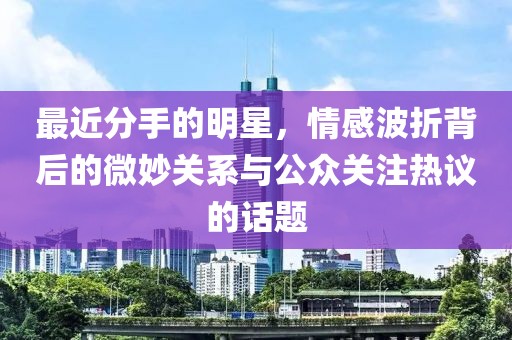 最近分手的明星，情感波折背后的微妙关系与公众关注热议的话题