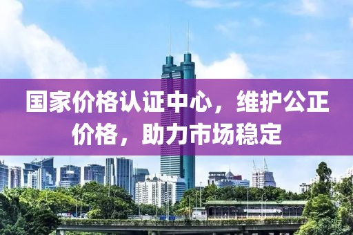 国家价格认证中心，维护公正价格，助力市场稳定