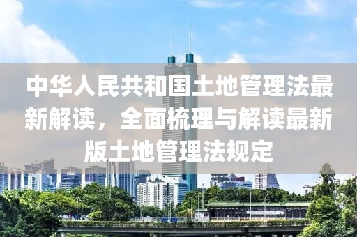 中华人民共和国土地管理法最新解读，全面梳理与解读最新版土地管理法规定