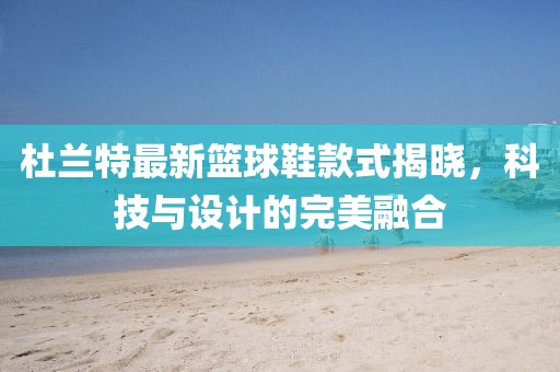 杜兰特最新篮球鞋款式揭晓，科技与设计的完美融合