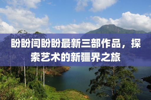 盼盼闫盼盼最新三部作品，探索艺术的新疆界之旅