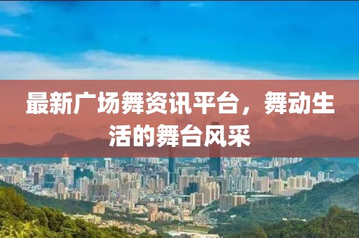 最新广场舞资讯平台，舞动生活的舞台风采